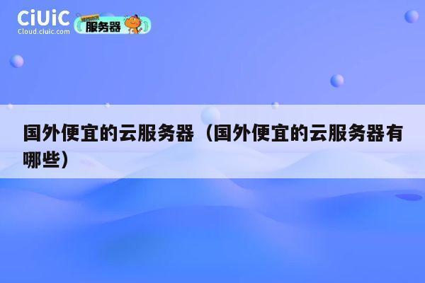 国外便宜的云服务器（国外便宜的云服务器有哪些）