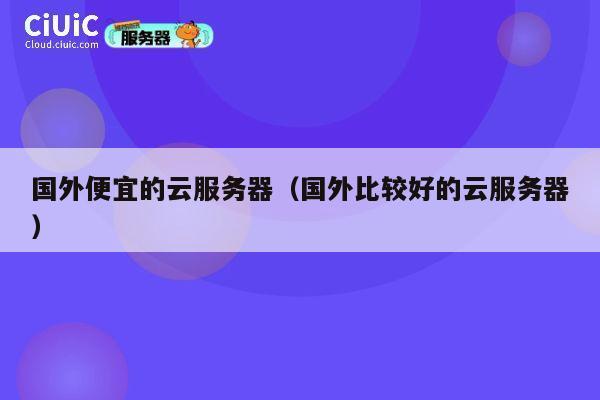 国外便宜的云服务器（国外比较好的云服务器）