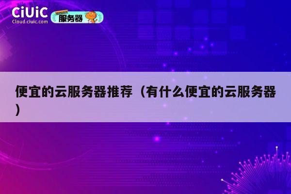 便宜的云服务器推荐（有什么便宜的云服务器）