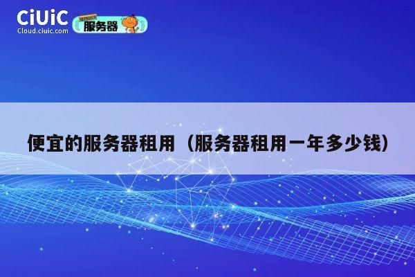 便宜的服务器租用（服务器租用一年多少钱）