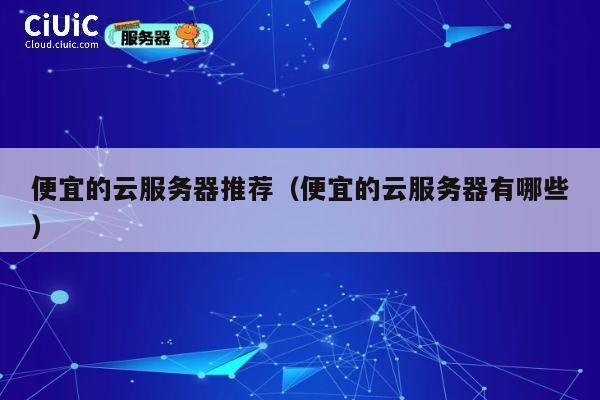 便宜的云服务器推荐（便宜的云服务器有哪些）